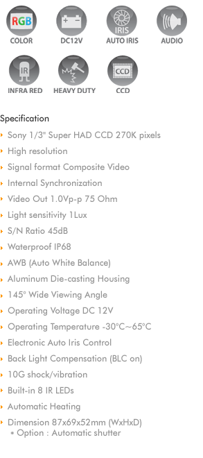 
Sony 1/3' Super HAD CCD 270K pixels & 420 TV Lines
Internal Synchronization
Video Out 1.0Vp-p 75 Ohm
Min Illumination 0.1Lux/IR on 0Lux 
S/N Ratio 45dB
Waterproof IP68
AWB (Auto White Balance)
Aluminum Die-casting Housing
145 Wide Viewing Angle
Operating Voltage DC 9V~15V
Operating Temperature -30C~85C
Electronic Auto Iris Control
Back Light Compensation (BLC on) 
10G shock/vibration
Built-in 6 IR LEDs
Automatic Heating
Mirror control
Dimension 89x70x48mm (WxHxD)
Option : Automatic shutter
