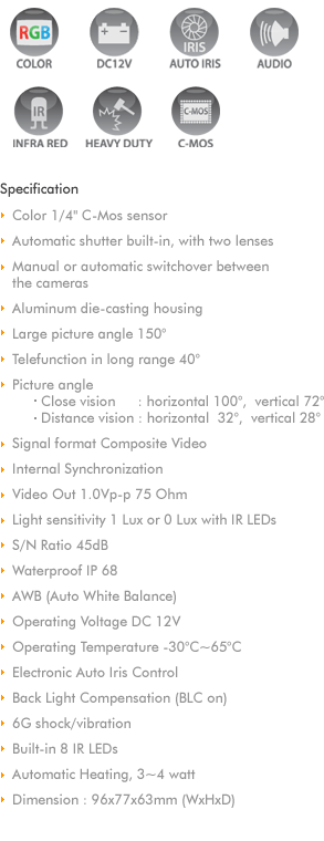 
1/3' C-Mos 300K pixels High Definition
640H * 480V Resolution
Signal format Composite Video
Video Out 1.0Vp-p 75 Ohm
Min illumination 1Lux
Dynamic range 80dB
S/N Ratio 45dB
Waterproof IP68
AWB (Auto White Balance)
Aluminum Die-casting Housing
145 Wide Viewing Angle
Operating Voltage DC12V
Power Consumption 1.0W
Operating Temperature -40C~85C  
Electronic Auto Iris control
Back Light Compensation (BLC on)
10G shock/vibration
Built-in 6 IR LEDs
Automatic Heating
Dimension 89x70x48mm
Option : Automatic shutter
