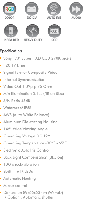 
1/4' C-Mos Image Sensor
High Resolution 640H*480V (300K pixels)
Composite Video NTSC
View angle 141 (H 120, V 96)  
Dynamic range 63dB
Power Consumption 80mA
Operating Voltage DC 12V (7V~16V)
Video Out 1.0Vp-p 75 Ohm 
Min Illumination 1 Lux
S/N Ratio 45dB
Waterproof IP67
Aluminum Die-casting Housing with Zinc coating
Operating Temperature -20C~70C 
Dimension 30x20x30mm (WxHxD)
