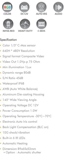 
Color C-Mos shutter camera, with two lenses
Large picture angle 145
Long range 40
Two camera inputs in the monitor
Manual or automatic switchover between the cameras
Aluminum die-casting housing 
Automatic, motor operated shutter
Microphone
Mirror function
Heater, 3-4watts
Electronic brightness adjustment
Infrared LEDs

Specification
Picture sensor : 1/4' C-Mos
Resolution : 270,000 pixels
Lens : close vision 145 diagonal
          distance vision 40 diagonal
Picture angle 
  close vision : horizontal 100,  vertical 72
  distance vision : horizontal 32,  vertical 28
Light sensitivity : 1 Lux or 0 Lux with IR LEDs
Video ; NTSC or PAL
Operating Temperature : -20C to +65C
Vibration resistance : 6g
Protection : IP 68
Operating voltage : 11-16V DC
Power Input : 1.2watts
Dimension : 125x73x115mm (WxHxD)
