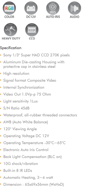 
Color Shutter Camera
Color CCD camera with LED
Mirror function
Automatic, motor-operated shutter
Aluminum die-casting housing
Microphone
Heater
Electronic brightness adjustment
Infrared LEDs
Wide angle lens 145

Perfect View Amp
The connection box allows you to connect the 
camera to other monitor
Second AV video output (RCA), such as computer, 
navigation, TV

Specification
Picture sensor : 1/3' Sony CCD
Resolution : 290,000 pixels
Lens : 145 diagonal
Horizontal picture angle : 108
Vertical picture angle : 92
Light sensitivity : 1 Lux
Video ; NTSC or PAL
Operating Temperature : -30C to +65C
Vibration resistance : 10g
Operating voltage : 11-16V DC
Power Input : 4.8 watts
Dimension : 80x75x62mm (WxHxD)
