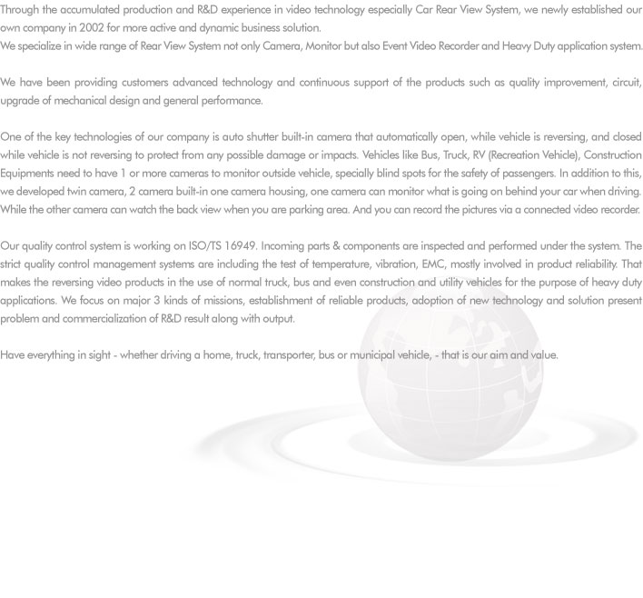 Through the accumulated production and R&D experience in video technology especially Car Rear View System, we newly established our own company in 2002 for more active and dynamic business solution. 
We specialize in wide range of Rear View System not only Camera, Monitor but also Event Video Recorder and Heavy Duty application system.

We have been providing customers advanced technology and continuous support of the products such as quality improvement, circuit, upgrade of mechanical design and general performance. 

One of the key technologies of our company is auto shutter built-in camera that automatically open, while vehicle is reversing, and closed while vehicle is not reversing to protect from any possible damage or impacts. Vehicles like Bus, Truck, RV (Recreation Vehicle), Construction Equipments need to have 1 or more cameras to monitor outside vehicle, specially blind spots for the safety of passengers. In addition to this, we developed twin camera, 2 camera built-in one camera housing, one camera can monitor what is going on behind your car when driving. While the other camera can watch the back view when you are parking area. And you can record the pictures via a connected video recorder.  

Our quality control system is working on ISO/TS 16949. Incoming parts & components are inspected and performed under the system. The strict quality control management systems are including the test of temperature, vibration, EMC, mostly involved in product reliability. That makes the reversing video products in the use of normal truck, bus and even construction and utility vehicles for the purpose of heavy duty applications. We focus on major 3 kinds of missions, establishment of reliable products, adoption of new technology and solution present problem and commercialization of R&D result along with output.

Have everything in sight - whether driving a home, truck, transporter, bus or municipal vehicle, - that is our aim and value.