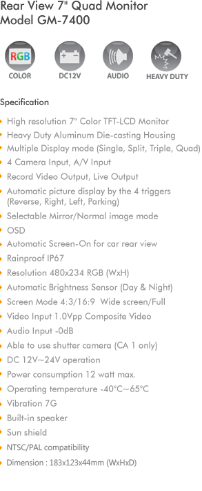 
Heavy Duty Aluminum Die-casting Housing
7' Color TFT-LCD Monitor
4 Camera Input
4ch Trigger Auto Power on/Signal from 'R' gear 
OSD
Automatic Screen-On for car Rear View
Rainproof IP64
Resolution 480x234 (WxH)
Automatic Brightness Sensor (Day & Night)
Screen Mode 4:3/16:9  Wide screen/Full
Video Input 1.0Vpp Composite Video
Audio Input -0dB 
Able to use shutter camera (CA 1 only)
DC 12V~32V operation
Operating temperature -40C~65C
Built-in speaker
Sun shield with protection rubber
Dimension : 181x122x40mm (WxHxD)
