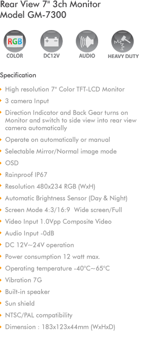 
7' Color TFT-LCD Monitor
3 Camera Input
Audio & Video Input
NTSC/PAL compatibility
Direction Indicator and Back Gear turns on 
Monitor and switch to side view into 
rear view camera automatically
Resolution 480x234 (WxH)
Automatic Brightness Sensor (Day & Night)
Screen Mode 4:3/16:9  Wide screen/Full
Video Input 1.0Vpp Composite Video
Audio Input -0dB 
DC 12V~32V operation
Operating temperature -40C~80C
Built-in speaker
Sun shield with protection rubber
Dimension : 181x122x40mm (WxHxD)
