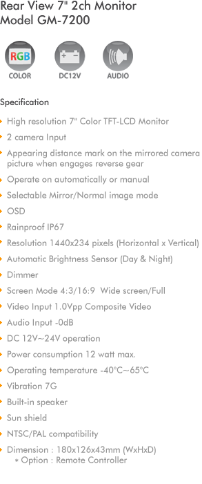 
7' Color TFT-LCD Monitor
2 Camera Input
Audio & Video Input
NTSC/PAL compatibility
Direction Indicator and Back Gear turns on 
Monitor and switch to side view into rear view 
camera automatically
Resolution 480x234 (WxH)
Automatic Brightness Sensor (Day & Night)
Screen Mode 4:3/16:9  Wide screen/Full
Video Input 1.0Vpp Composite Video
Audio Input -0dB 
DC 12V~32V operation
Operating temperature -40C~65C
Built-in speaker
Sun shield with protection rubber
Dimension : 181x122x40mm (WxHxD)
