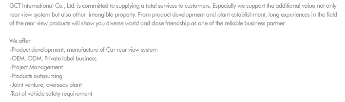 
GCT International Co., Ltd. is committed to supplying a total services to customers. Especially we support the additional value not only 
rear view system but also other  intangible property. From product development and plant establishment, long experiences in the field 
of the rear view products will show you diverse world and close friendship as one of the reliable business partner. 

We offer 
-Product development, manufacture of Car rear view system 
-OEM, ODM, Private label business 
-Project Management
-Products outsourcing
-Joint venture, overseas plant
-Test of vehicle safety requirement
